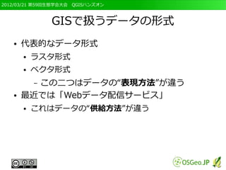 2012/03/21 第59回生態学会大会　QGISハンズオン



               GISで扱うデータの形式
   ●   代表的なデータ形式
       ●   ラスタ形式
       ●   ベクタ形式
         この二つはデータの“表現方法”が違う
           –
   ●   最近では「Webデータ配信サービス」
       ●   これはデータの“供給方法”が違う
 