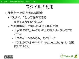 2012/03/21 第59回生態学会大会　QGISハンズオン



                     スタイルの利用
   ●   凡例を一々変えるのは面倒
       ●   ”スタイル”として保存できる
           –   参照するカラムや色など
       ●   今回は事前に用意したスタイルを使用
           –   「ｐ523537_utm53」の上で右クリックしてプロ
               パティ
           –   「スタイルの読み込み」をクリック
           –   「GIS_DATA」の中の「moe_veg_chu.qml」を選
               択して「OK」
 