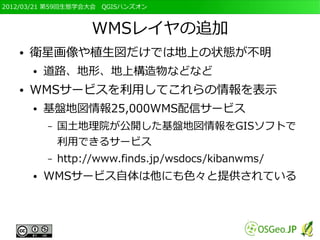 2012/03/21 第59回生態学会大会　QGISハンズオン



                     WMSレイヤの追加
   ●   衛星画像や植生図だけでは地上の状態が不明
       ●   道路、地形、地上構造物などなど
   ●   WMSサービスを利用してこれらの情報を表示
       ●   基盤地図情報25,000WMS配信サービス
           –   国土地理院が公開した基盤地図情報をGISソフトで
               利用できるサービス
           –   http://www.finds.jp/wsdocs/kibanwms/
       ●   WMSサービス自体は他にも色々と提供されている
 