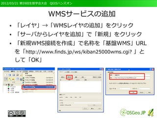 2012/03/21 第59回生態学会大会　QGISハンズオン



                    WMSサービスの追加
   ●   「レイヤ」→「WMSレイヤの追加」をクリック
   ●   「サーバからレイヤを追加」で「新規」をクリック
   ●   「新規WMS接続を作成」で名称を「基盤WMS」URL
       を「http://www.finds.jp/ws/kiban25000wms.cgi? 」と
       して「OK」
 