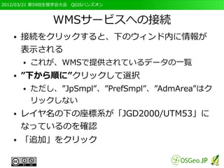 2012/03/21 第59回生態学会大会　QGISハンズオン



               WMSサービスへの接続
   ●   接続をクリックすると、下のウィンド内に情報が
       表示される
       ●   これが、WMSで提供されているデータの一覧
   ●   ”下から順に”クリックして選択
       ●   ただし、”JpSmpl”、”PrefSmpl”、”AdmArea”はク
           リックしない
   ●   レイヤ名の下の座標系が「JGD2000/UTM53」に
       なっているのを確認
   ●   「追加」をクリック
 