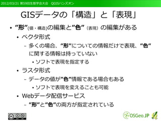 2012/03/21 第59回生態学会大会　QGISハンズオン



           GISデータの「構造」と「表現」
   ●   ”形”(値・構造)の編集と”色”（表現）の編集がある
       ●   ベクタ形式
           –   多くの場合、”形”についての情報だけで表現、”色”
               に関する情報は持っていない
               ●   ソフトで表現を指定する
       ●   ラスタ形式
           –   データの値が”色”情報である場合もある
               ●   ソフトで表現を変えることも可能
       ●   Webデータ配信サービス
           –   ”形”と”色”の両方が指定されている
 