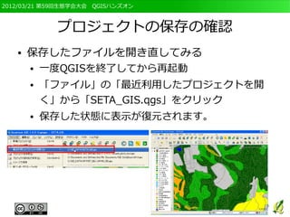 2012/03/21 第59回生態学会大会　QGISハンズオン



             プロジェクトの保存の確認
   ●   保存したファイルを開き直してみる
       ●   一度QGISを終了してから再起動
       ●   「ファイル」の「最近利用したプロジェクトを開
           く」から「SETA_GIS.qgs」をクリック
       ●   保存した状態に表示が復元されます。
 
