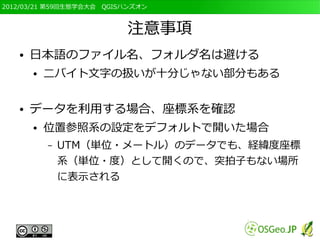 2012/03/21 第59回生態学会大会　QGISハンズオン



                          注意事項
   ●   日本語のファイル名、フォルダ名は避ける
       ●   二バイト文字の扱いが十分じゃない部分もある

   ●   データを利用する場合、座標系を確認
       ●   位置参照系の設定をデフォルトで開いた場合
           –   UTM（単位・メートル）のデータでも、経緯度座標
               系（単位・度）として開くので、突拍子もない場所
               に表示される
 