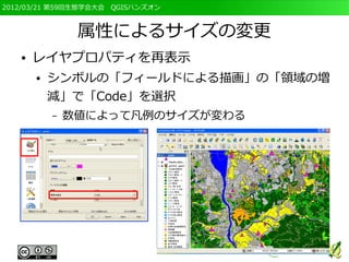 2012/03/21 第59回生態学会大会　QGISハンズオン



                属性によるサイズの変更
   ●   レイヤプロパティを再表示
       ●   シンボルの「フィールドによる描画」の「領域の増
           減」で「Code」を選択
           –   数値によって凡例のサイズが変わる
 