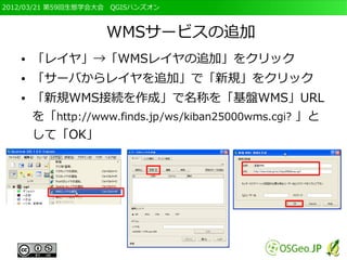 2012/03/21 第59回生態学会大会　QGISハンズオン



                    WMSサービスの追加
   ●   「レイヤ」→「WMSレイヤの追加」をクリック
   ●   「サーバからレイヤを追加」で「新規」をクリック
   ●   「新規WMS接続を作成」で名称を「基盤WMS」URL
       を「http://www.finds.jp/ws/kiban25000wms.cgi? 」と
       して「OK」
 