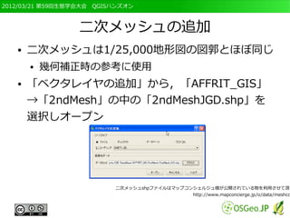 2012/03/21 第59回生態学会大会　QGISハンズオン



                  二次メッシュの追加
   ●   二次メッシュは1/25,000地形図の図郭とほぼ同じ
       ●   幾何補正時の参考に使用
   ●   「ベクタレイヤの追加」から，「AFFRIT_GIS」
       →「2ndMesh」の中の「2ndMeshJGD.shp」を
       選択しオープン




                          二次メッシュshpファイルはマップコンシェルジュ様が公開されている物を利用させて頂き
                                             http://www.mapconcierge.jp/o/data/meshco
 