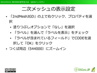 2012/03/21 第59回生態学会大会　QGISハンズオン



              二次メッシュの表示設定
   ●   「2ndMeshJGD」の上で右クリック、プロパティを選
       択
       ●   塗りつぶしオプションで「なし」を選択
       ●   「ラベル」を選んで「ラベルを表示」をチェック
       ●   「ラベルが含まれているフィールド」でCODEを選
           択して「OK」をクリック
   ●   つくば周辺（544000）にズームイン
 