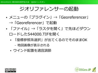 2012/03/21 第59回生態学会大会　QGISハンズオン



               ジオリファレンサーの起動
   ●   メニューの「プラグイン」→「Georeferencer」
       →「Georeferencer」で起動
   ●   「ファイル」→「ラスタを開く」で先ほどダウン
       ロードした544000.TIFを開く
       ●   「座標参照系選択」が出てくるのでそのままOK
           –   地図画像が表示される
       ●   ウインド配置を適宜調節
 