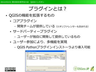 2012/03/21 第59回生態学会大会　QGISハンズオン



                   プラグインとは？
   ●   QGISの機能を拡張するもの
       ●   コアプラグイン
           –   開発チームが提供している（ジオリファレンサーも含まれる）
       ●   サードパーティープラグイン
           –   ユーザーが独自に開発して提供しているもの
       ●   ユーザー参加により、多機能を実現
           –   QGIS Pythonプラグインインストーラより導入可能
 