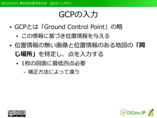 2012/03/21 第59回生態学会大会　QGISハンズオン



                         GCPの入力
   ●   GCPとは「Ground Control Point」の略
       ●   この情報に基づき位置情報を与える
   ●   位置情報の無い画像と位置情報のある地図の「同
       じ場所」を特定し、点を入力する
       ●   1枚の図面に最低四点必要
           –   補正方法によって違う
 