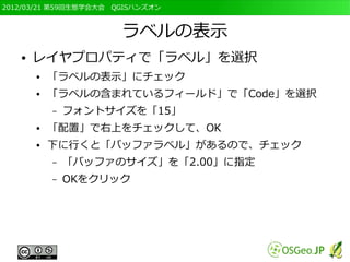 2012/03/21 第59回生態学会大会　QGISハンズオン



                       ラベルの表示
   ●   レイヤプロパティで「ラベル」を選択
       ●   「ラベルの表示」にチェック
       ●   「ラベルの含まれているフィールド」で「Code」を選択
           –   フォントサイズを「15」
       ●   「配置」で右上をチェックして、OK
       ●   下に行くと「バッファラベル」があるので、チェック
           –   「バッファのサイズ」を「2.00」に指定
           –   OKをクリック
 