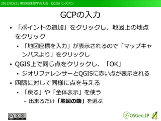 2012/03/21 第59回生態学会大会　QGISハンズオン



                         GCPの入力
   ●   「ポイントの追加」をクリックし、地図上の地点
       をクリック
       ●   「地図座標を入力」が表示されるので「マップキャ
           ンバスより」をクリックし
   ●   QGIS上で同じ点をクリックし、「OK」
       ●   ジオリファレンサーとQGISに赤い点が表示される
   ●   四隅に対して同様に点を与える
       ●   「戻る」や「全体表示」を使う
           –   出来るだけ「地図の端」を選ぶ
 