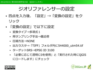 2012/03/21 第59回生態学会大会　QGISハンズオン



             ジオリファレンサーの設定
   ●   四点を入力後、「設定」→「変換の設定」をク
       リック
   ●   「変換の設定」で以下に設定
       ●   変換タイプ→多項式１
       ●   再サンプリング手法→最近傍
       ●   圧縮方法→NONE
       ●   出力ラスタ→「TIFF」フォルダ内に544000_utm54.tif
       ●   ターゲットSRS→EPSG ID 3100
       ●   「必要に応じて透明に0を使用」と「実行された時にQGIS
           にロードします」にチェック
 