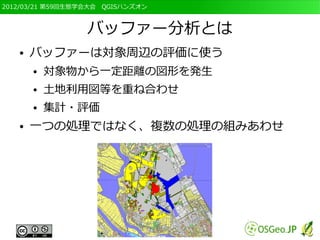 2012/03/21 第59回生態学会大会　QGISハンズオン



                  バッファー分析とは
   ●   バッファーは対象周辺の評価に使う
       ●   対象物から一定距離の図形を発生
       ●   土地利用図等を重ね合わせ
       ●   集計・評価
   ●   一つの処理ではなく、複数の処理の組みあわせ
 