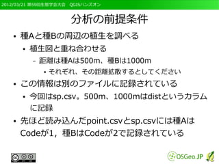 2012/03/21 第59回生態学会大会　QGISハンズオン



                      分析の前提条件
   ●   種Aと種Bの周辺の植生を調べる
       ●   植生図と重ね合わせる
           –   距離は種Aは500m、種Bは1000m
               ●   それぞれ、その距離拡散するとしてください
   ●   この情報は別のファイルに記録されている
       ●   今回はsp.csv。500m、1000mはdistというカラム
           に記録
   ●   先ほど読み込んだpoint.csvとsp.csvには種Aは
       Codeが1，種BはCodeが2で記録されている
 