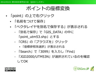 2012/03/21 第59回生態学会大会　QGISハンズオン



                    ポイントの座標変換
   ●   「point」の上で右クリック
       ●   「名前をつけて保存」
       ●   「ベクタレイヤを別名で保存する」が表示される
           –   「別名で保存」で「GIS_DATA」の中に
               「point_utm53.shp」とする
           –   「CRS」の「ブラウズを」クリック
               ●   「座標参照系選択」が表示される
           –   「Search」で「3099」を入力し「Find」
           –   「JGD2000/UTM53N」が選択されているのを確認
               してOK
 