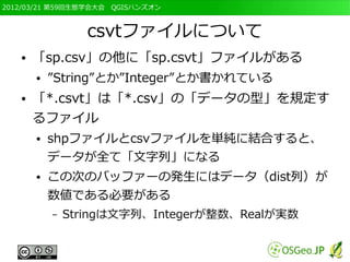 2012/03/21 第59回生態学会大会　QGISハンズオン



                  csvtファイルについて
   ●   「sp.csv」の他に「sp.csvt」ファイルがある
       ●   ”String”とか”Integer”とか書かれている
   ●   「*.csvt」は「*.csv」の「データの型」を規定す
       るファイル
       ●   shpファイルとcsvファイルを単純に結合すると、
           データが全て「文字列」になる
       ●   この次のバッファーの発生にはデータ（dist列）が
           数値である必要がある
           –   Stringは文字列、Integerが整数、Realが実数
 