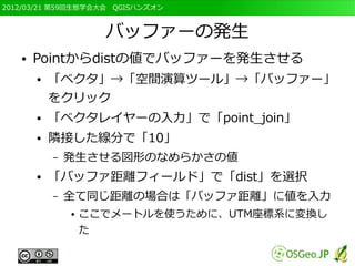 2012/03/21 第59回生態学会大会　QGISハンズオン



                     バッファーの発生
   ●   Pointからdistの値でバッファーを発生させる
       ●   「ベクタ」→「空間演算ツール」→「バッファー」
           をクリック
       ●   「ベクタレイヤーの入力」で「point_join」
       ●   隣接した線分で「10」
           –   発生させる図形のなめらかさの値
       ●   「バッファ距離フィールド」で「dist」を選択
           –   全て同じ距離の場合は「バッファ距離」に値を入力
               ●   ここでメートルを使うために、UTM座標系に変換し
                   た
 