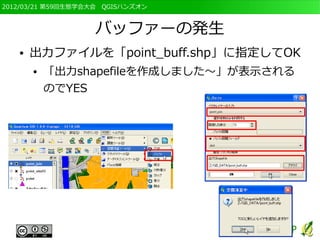 2012/03/21 第59回生態学会大会　QGISハンズオン



                   バッファーの発生
   ●   出力ファイルを「point_buff.shp」に指定してOK
       ●   「出力shapefileを作成しました～」が表示される
           のでYES
 