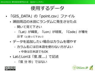2012/03/21 第59回生態学会大会　QGISハンズオン



                      使用するデータ
   ●   「GIS_DATA」の「point.csv」ファイル
       ●   瀬田周辺の水田にランダムに発生させた点
           –   開いて見て下さい
           –   「Lat」が緯度，「Lon」が経度，「Code」が種を
               示す（と思って下さい）
       ●   データを追加したい場合はカラムを増やす
           –   カラム名には日本語を使わない方がよい
               ●   中身は日本語でもOK
       ●   LatとLonは「度.度...」で記述
           –   「度 分 秒」ではない
 