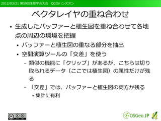 2012/03/21 第59回生態学会大会　QGISハンズオン



               ベクタレイヤの重ね合わせ
   ●   生成したバッファーと植生図を重ね合わせて各地
       点の周辺の環境を把握
       ●   バッファーと植生図の重なる部分を抽出
       ●   空間演算ツールの「交差」を使う
           –   類似の機能に「クリップ」があるが、こちらは切り
               取られるデータ（ここでは植生図）の属性だけが残
               る
           –   「交差」では、バッファーと植生図の両方が残る
               ●   集計に有利
 