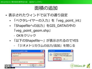 2012/03/21 第59回生態学会大会　QGISハンズオン



                         面積の追加
   ●   表示されたウィンドで以下の通り設定
       ●   「ベクタレイヤーの入力」を「veg_point_int」
       ●   「Shapefileへの出力」をGIS_DATAの中の
           「veg_point_geom.shp」
           –   OKをクリック
       ●   「以下のShapefile～」が表示されるのでYES
           –   「ジオメトリカラムの出力/追加」を閉じる
 