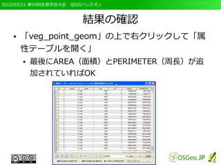 2012/03/21 第59回生態学会大会　QGISハンズオン



                         結果の確認
   ●   「veg_point_geom」の上で右クリックして「属
       性テーブルを開く」
       ●   最後にAREA（面積）とPERIMETER（周長）が追
           加されていればOK
 