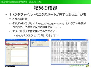 2012/03/21 第59回生態学会大会　QGISハンズオン



                         結果の確認
   ●   「ベクタファイルへのエクスポートが完了しました」が表
       示されればOK
       ●   GIS_DATAではなく「veg_point_geom.csv」というフォルダが
           作られて、その中に保存されますが・・・。
       ●   エクセルやメモ帳で開いてみて下さい
           –   あとはRやエクセルで集計できます！
 