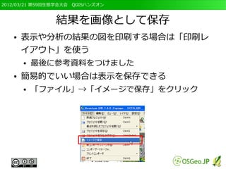 2012/03/21 第59回生態学会大会　QGISハンズオン



                結果を画像として保存
   ●   表示や分析の結果の図を印刷する場合は「印刷レ
       イアウト」を使う
       ●   最後に参考資料をつけました
   ●   簡易的でいい場合は表示を保存できる
       ●   「ファイル」→「イメージで保存」をクリック
 
