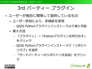 2012/03/21 第59回生態学会大会　QGISハンズオン



               3rd パーティー プラグイン
   ●   ユーザーが独自に開発して提供しているもの
       ●   ユーザー参加により、多機能を実現
           –   QGIS Pythonプラグインインストーラより導入可能
       ●   導入方法
           –   「プラグイン」→「Pythonプラグインを呼び出す」
               をクリック
           –   QGIS Pythonプラグインインストーラで「リポジト
               リタブ」を選択
           –   「サードパーティーのリポジトリを追加」をクリッ
               ク
 