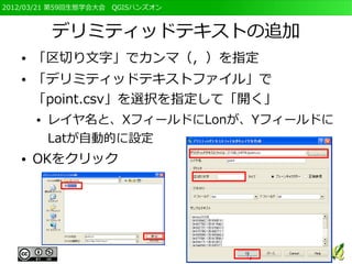 2012/03/21 第59回生態学会大会　QGISハンズオン



           デリミティッドテキストの追加
   ●   「区切り文字」でカンマ（，）を指定
   ●   「デリミティッドテキストファイル」で
       「point.csv」を選択を指定して「開く」
       ●   レイヤ名と、XフィールドにLonが、Yフィールドに
           Latが自動的に設定
   ●   OKをクリック
 