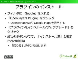 2012/03/21 第59回生態学会大会　QGISハンズオン



             プラグインのインストール
   ●   フィルタに「Google」を入れる
   ●   「OpenLayers Plugin」をクリック
       ●   OpenStreetMapやGoogle Mapsを表示する
   ●   「プラグインをインストール/アップグレード」を
       クリック
   ●   成功のボタンがでて、「インストール済」と表示
       されれば成功
       ●   「閉じる」ボタンで抜けます
 