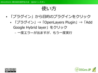 2012/03/21 第59回生態学会大会　QGISハンズオン



                            使い方
   ●   「プラグイン」から目的のプラグインをクリック
       ●   「プラグイン」→「OpenLayers Plugin」→「Add
           Google Hybrid layer」をクリック
           –   一度エラーが出ますが、もう一度実行
 