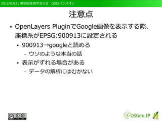 2012/03/21 第59回生態学会大会　QGISハンズオン



                            注意点
   ●   OpenLayers PluginでGoogle画像を表示する際、
       座標系がEPSG:900913に設定される
       ●   900913→googleと読める
           –   ウソのような本当の話
       ●   表示がずれる場合がある
           –   データの解析にはむかない
 