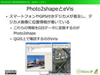 2012/03/21 第59回生態学会大会　QGISハンズオン



                 Photo2shapeとeVis
   ●   スマートフォンやGPS付きデジカメが普及し、デ
       ジカメ画像に位置情報が着いている
       ●   これらの情報をGISデータに変換するのが
           Photo2shape
       ●   QGIS上で確認するのがeVis
 