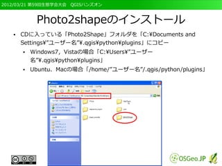 2012/03/21 第59回生態学会大会　QGISハンズオン



            Photo2shapeのインストール
   ●   CDに入っている「Photo2Shape」フォルダを「C:Documents and
       Settings”ユーザー名”.qgispythonplugins」にコピー
       ●   Windows7，Vistaの場合「C:Users”ユーザー
           名”.qgispythonplugins」
       ●   Ubuntu、Macの場合「/home/”ユーザー名”/.qgis/python/plugins」
 