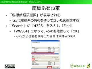 2012/03/21 第59回生態学会大会　QGISハンズオン



                       座標系を設定
   ●   「座標参照系選択」が表示される
       ●   csvは座標系の情報を持ってないため指定する
   ●   「Search」に「4326」を入力し「Find」
       ●   「WGS84」になっているのを確認して「OK」
           –   GPSから位置を取得した場合は大体WGS84
 