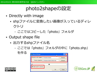 2012/03/21 第59回生態学会大会　QGISハンズオン



                  photo2shapeの設定
   ●   Directly with image
       ●   shpファイルに変換したい画像が入っているディレ
           クトリ
           –   ここではコピーした「photo」フォルダ
   ●   Output shape file
       ●   出力するshpファイル名
           –   ここでは「photo」フォルダの中に「photo.shp」
               を作る
 