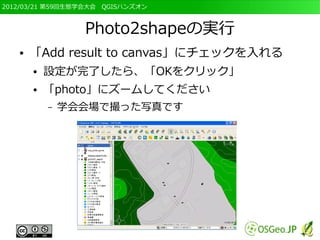 2012/03/21 第59回生態学会大会　QGISハンズオン



                 Photo2shapeの実行
   ●   「Add result to canvas」にチェックを入れる
       ●   設定が完了したら、「OKをクリック」
       ●   「photo」にズームしてください
           –   学会会場で撮った写真です
 