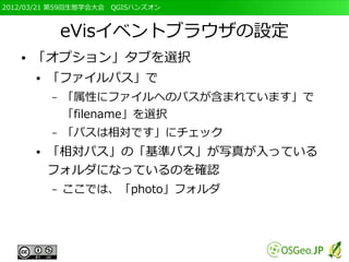 2012/03/21 第59回生態学会大会　QGISハンズオン



               eVisイベントブラウザの設定
   ●   「オプション」タブを選択
       ●   「ファイルパス」で
           –   「属性にファイルへのパスが含まれています」で
               「filename」を選択
           –   「パスは相対です」にチェック
       ●   「相対パス」の「基準パス」が写真が入っている
           フォルダになっているのを確認
           –   ここでは、「photo」フォルダ
 