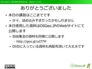 2012/03/21 第59回生態学会大会　QGISハンズオン



                 ありがとうございました
   ●   本日の講習はここまでです
       ●   少々、詰め込みすぎだったかもしれません
   ●   本日使用した資料はOSGeo.JPのWebサイトにて
       公開します
       ●   自由集会の資料も同様に公開します
           –   http://goo.gl/uCf7M
       ●   DVDに入っている資料も再配布頂いて大丈夫です
 