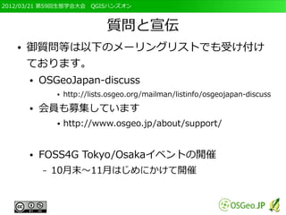2012/03/21 第59回生態学会大会　QGISハンズオン



                               質問と宣伝
   ●   御質問等は以下のメーリングリストでも受け付け
       ております。
       ●   OSGeoJapan-discuss
               ●   http://lists.osgeo.org/mailman/listinfo/osgeojapan-discuss
       ●   会員も募集しています
               ●   http://www.osgeo.jp/about/support/


       ●   FOSS4G Tokyo/Osakaイベントの開催
           –   10月末～11月はじめにかけて開催
 