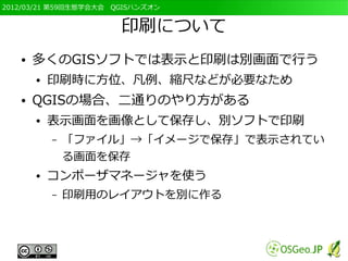 2012/03/21 第59回生態学会大会　QGISハンズオン


                       印刷について
   ●   多くのGISソフトでは表示と印刷は別画面で行う
       ●   印刷時に方位、凡例、縮尺などが必要なため
   ●   QGISの場合、二通りのやり方がある
       ●   表示画面を画像として保存し、別ソフトで印刷
           –   「ファイル」→「イメージで保存」で表示されてい
               る画面を保存
       ●   コンポーザマネージャを使う
           –   印刷用のレイアウトを別に作る
 