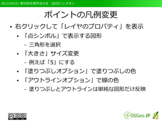 2012/03/21 第59回生態学会大会　QGISハンズオン



                  ポイントの凡例変更
   ●   右クリックして「レイヤのプロパティ」を表示
       ●   「点シンボル」で表示する図形
           –   三角形を選択
       ●   「大きさ」サイズ変更
           –   例えば「5」にする
       ●   「塗りつぶしオプション」で塗りつぶしの色
       ●   「アウトラインオプション」で線の色
           –   塗りつぶしとアウトラインは単純な図形だけ反映
 