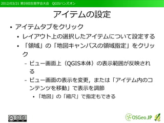 2012/03/21 第59回生態学会大会　QGISハンズオン



                      アイテムの設定
   ●   アイテムタブをクリック
       ●   レイアウト上の選択したアイテムについて設定する
       ●   「領域」の「地図キャンバスの領域指定」をクリッ
           ク
           –   ビュー画面上（QGIS本体）の表示範囲が反映され
               る
           –   ビュー画面の表示を変更，または「アイテム内のコ
               ンテンツを移動」で表示を調節
               ●   「地図」の「縮尺」で指定もできる
 