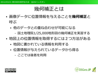 2012/03/21 第59回生態学会大会　QGISハンズオン



                       幾何補正とは
   ●   画像データに位置情報を与えることを幾何補正と
       呼ぶ
       ●   他のデータとの重ね合わせが可能になる
           –   国土地理院1/25,000地形図の幾何補正を実習する
   ●   地図上の位置情報を取得するには２つ方法がある
       ●   地図に書かれている情報を利用する
       ●   位置情報が与えられているデータから得る
           –   ここでは後者を利用
 