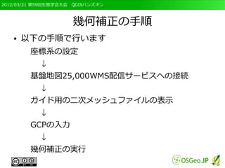 2012/03/21 第59回生態学会大会　QGISハンズオン



                     幾何補正の手順
   ●   以下の手順で行います
        座標系の設定
           ↓
        基盤地図25,000WMS配信サービスへの接続
           ↓
        ガイド用の二次メッシュファイルの表示
           ↓
        GCPの入力
           ↓
        幾何補正の実行
 