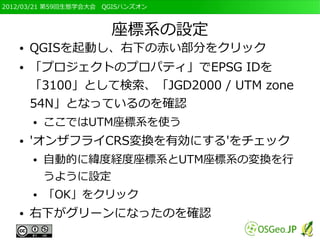 2012/03/21 第59回生態学会大会　QGISハンズオン



                       座標系の設定
   ●   QGISを起動し、右下の赤い部分をクリック
   ●   「プロジェクトのプロパティ」でEPSG IDを
       「3100」として検索、「JGD2000 / UTM zone
       54N」となっているのを確認
       ●   ここではUTM座標系を使う
   ●   'オンザフライCRS変換を有効にする'をチェック
       ●   自動的に緯度経度座標系とUTM座標系の変換を行
           うように設定
       ●   「OK」をクリック
   ●   右下がグリーンになったのを確認
 