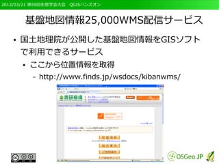 2012/03/21 第59回生態学会大会　QGISハンズオン



       基盤地図情報25,000WMS配信サービス
   ●   国土地理院が公開した基盤地図情報をGISソフト
       で利用できるサービス
       ●   ここから位置情報を取得
           –   http://www.finds.jp/wsdocs/kibanwms/
 